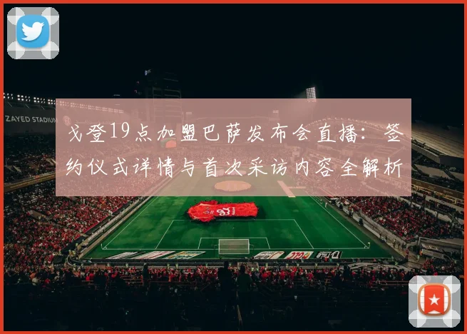 戈登19点加盟巴萨发布会直播:签约仪式详情与首次采访内容全解析