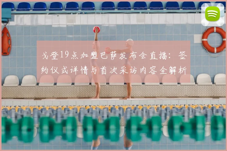 戈登19点加盟巴萨发布会直播：签约仪式详情与首次采访内容全解析