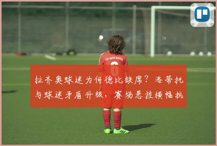 拉齐奥球迷为何德比缺席？洛蒂托与球迷矛盾升级，赛场悬挂横幅抗议