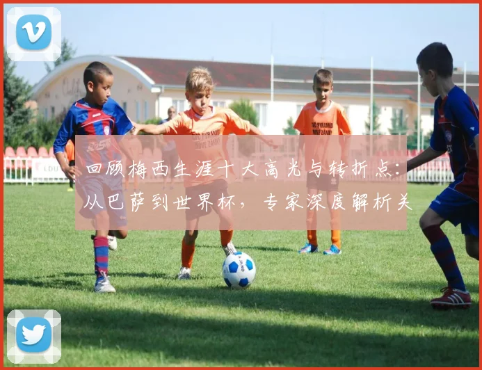 回顾梅西生涯十大高光与转折点:从巴萨到世界杯,专家深度解析关键比赛