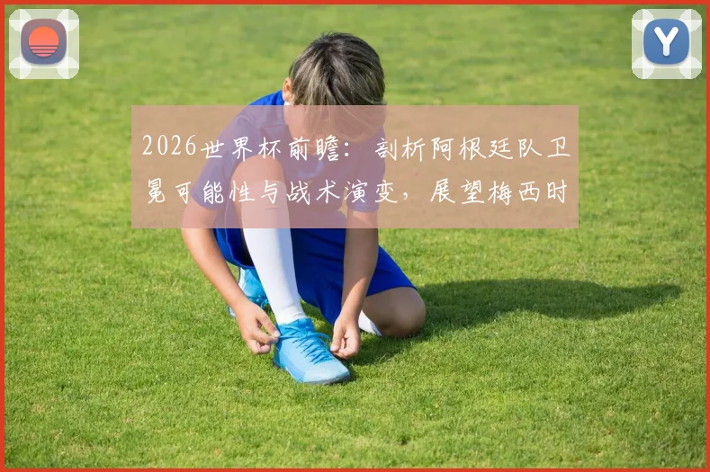 2026世界杯前瞻:剖析阿根廷队卫冕可能性与战术演变,展望梅西时代后的新格局